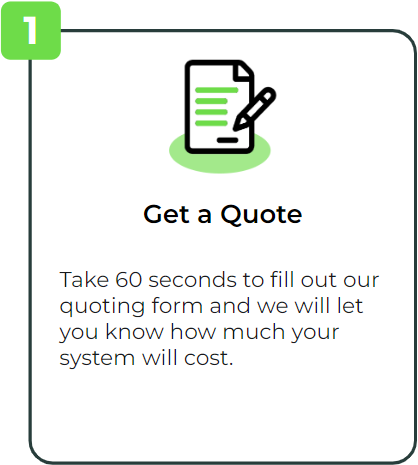 Get a Quote: Take 60 seconds to fill out our quoting form and we will let you know how much your system will cost.